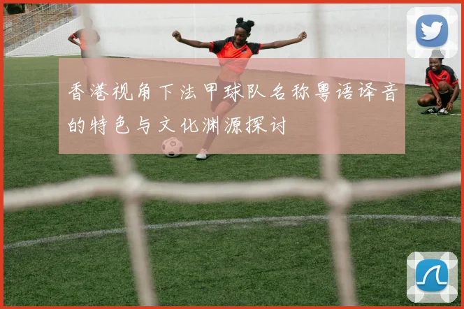 香港视角下法甲球队名称粤语译音的特色与文化渊源探讨