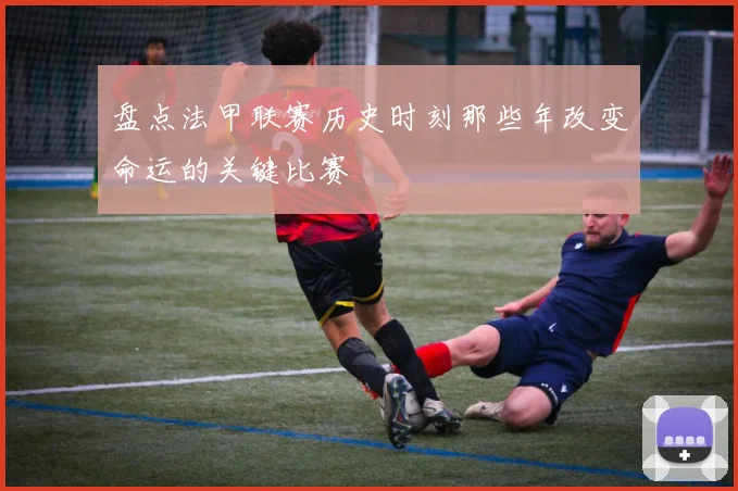 盘点法甲联赛历史时刻那些年改变命运的关键比赛
