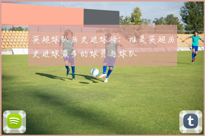 英超球队历史进球榜：谁是英超历史进球最多的球员与球队