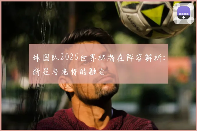 韩国队2026世界杯潜在阵容解析：新星与老将的融合
